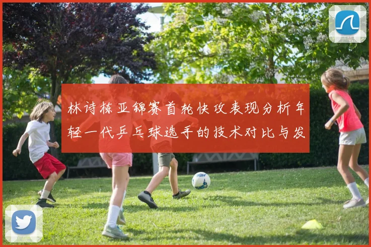 林诗栋亚锦赛首轮快攻表现分析年轻一代乒乓球选手的技术对比与发展潜力