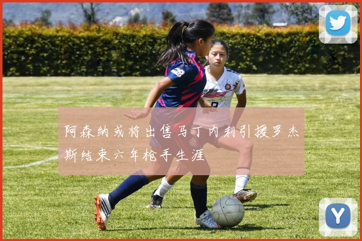 阿森纳或将出售马丁内利引援罗杰斯结束六年枪手生涯