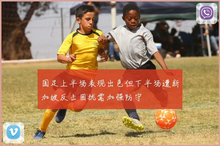 国足上半场表现出色但下半场遭新加坡反击困扰需加强防守