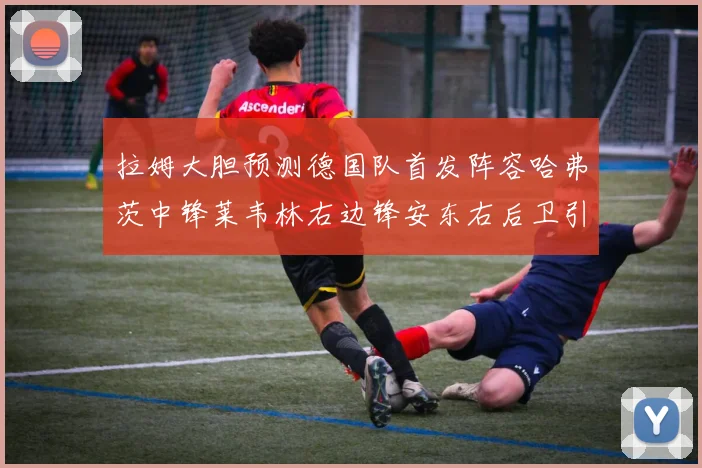 拉姆大胆预测德国队首发阵容哈弗茨中锋莱韦林右边锋安东右后卫引发热议
