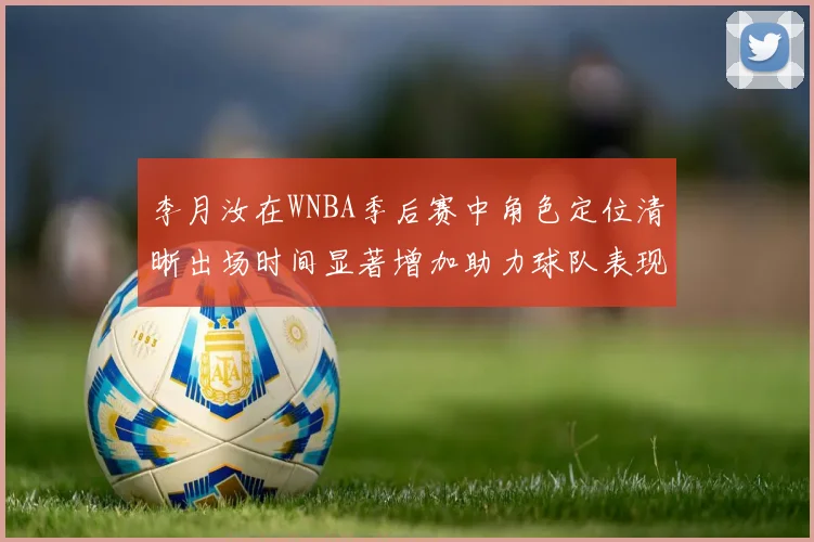 李月汝在WNBA季后赛中角色定位清晰出场时间显著增加助力球队表现提升