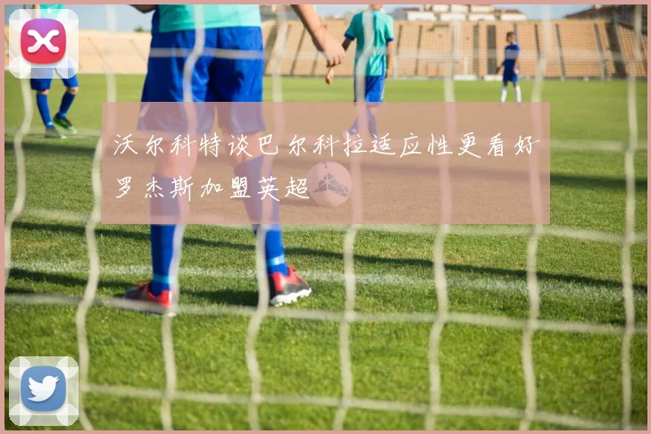 沃尔科特谈巴尔科拉适应性更看好罗杰斯加盟英超