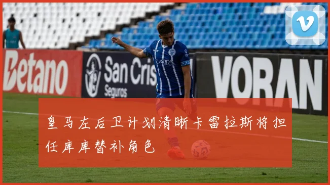 皇马左后卫计划清晰卡雷拉斯将担任库库替补角色