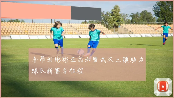 李昂刘彬彬正式加盟武汉三镇助力球队新赛季征程