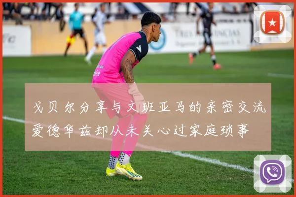 戈贝尔分享与文班亚马的亲密交流爱德华兹却从未关心过家庭琐事