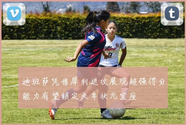 迪班萨凭借犀利进攻展现超强得分能力有望锁定大年状元宝座