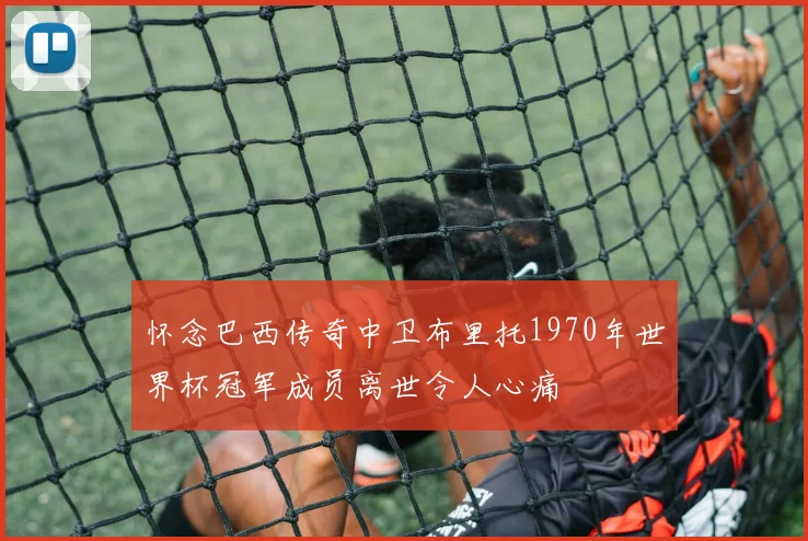 怀念巴西传奇中卫布里托1970年世界杯冠军成员离世令人心痛