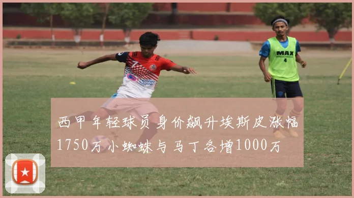 西甲年轻球员身价飙升埃斯皮涨幅1750万小蜘蛛与马丁各增1000万