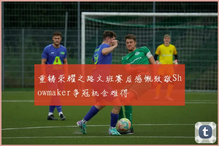 重铸荣耀之路文班赛后感慨致敬Showmaker争冠机会难得
