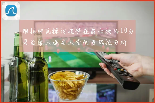 维拉纽瓦探讨追梦在爵士场均10分是否能入选名人堂的可能性分析