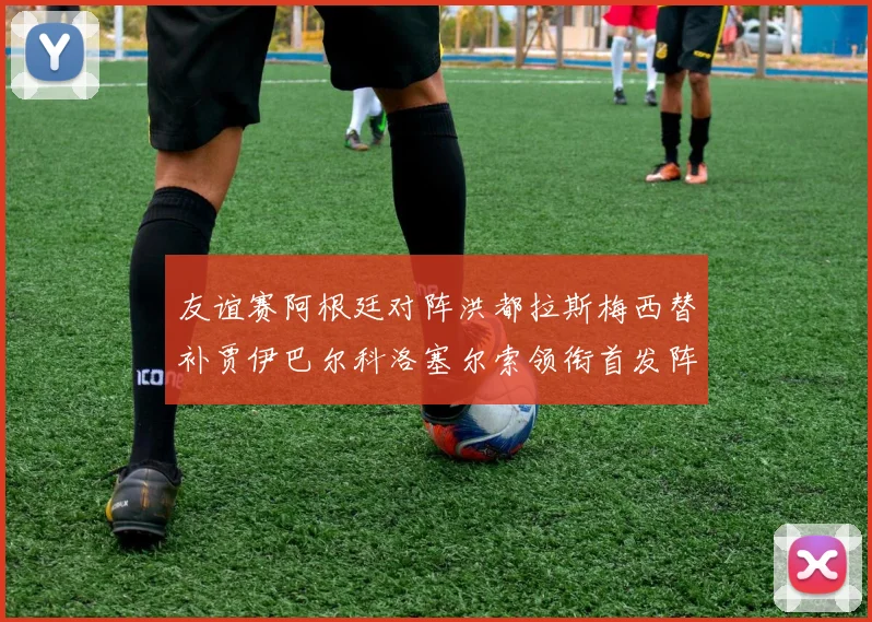 友谊赛阿根廷对阵洪都拉斯梅西替补贾伊巴尔科洛塞尔索领衔首发阵容
