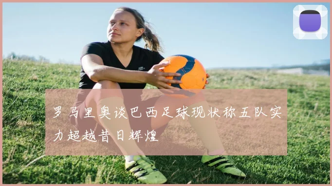 罗马里奥谈巴西足球现状称五队实力超越昔日辉煌