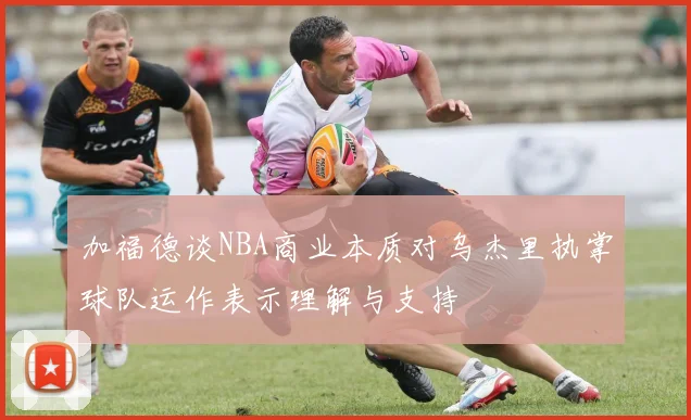 加福德谈NBA商业本质对乌杰里执掌球队运作表示理解与支持