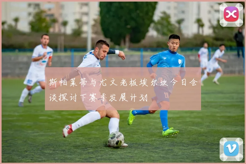 斯帕莱蒂与尤文老板埃尔坎今日会谈探讨下赛季发展计划