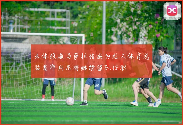 米体报道马萨拉将成为尤文体育总监基耶利尼将继续留队任职