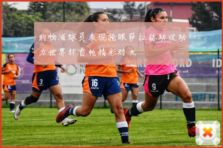利物浦球员表现抢眼萨拉赫助攻助力世界杯首轮精彩对决