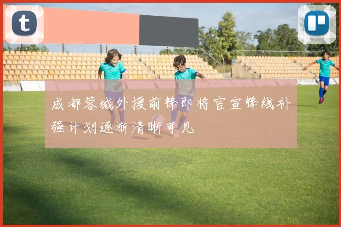 成都蓉城外援前锋即将官宣锋线补强计划逐渐清晰可见