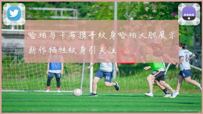 哈珀与卡布携手纹身哈珀大胆展示新作牺牲纹身引关注