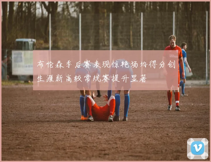 布伦森季后赛表现惊艳场均得分创生涯新高较常规赛提升显著