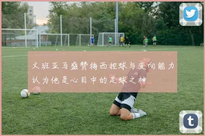 文班亚马盛赞梅西控球与变向能力认为他是心目中的足球之神
