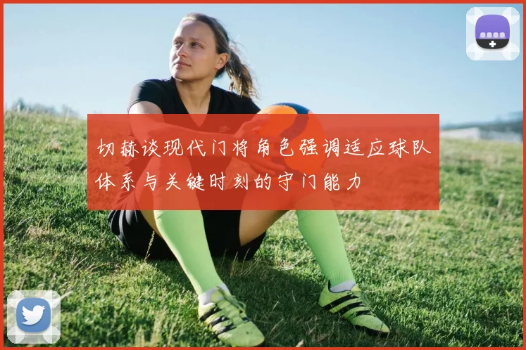 切赫谈现代门将角色强调适应球队体系与关键时刻的守门能力