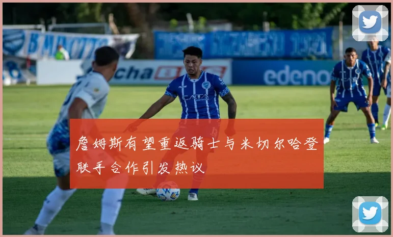 詹姆斯有望重返骑士与米切尔哈登联手合作引发热议