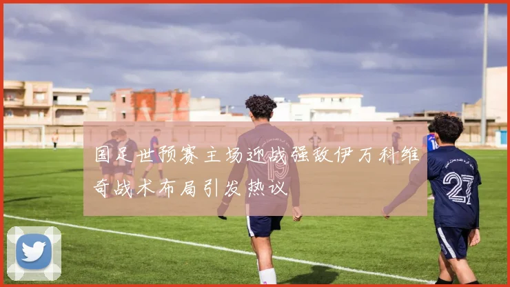 国足世预赛主场迎战强敌伊万科维奇战术布局引发热议